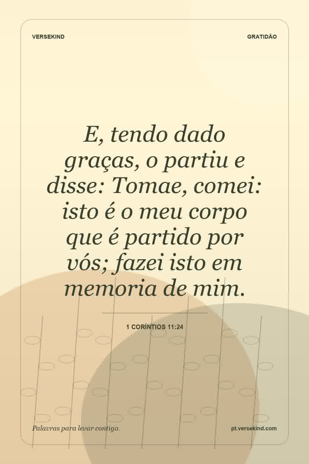 E, tendo dado graças, o partiu e disse: Tomae, comei: isto é o meu corpo que é partido por vós; fazei isto em memoria de mim. — 1 Coríntios 11:24