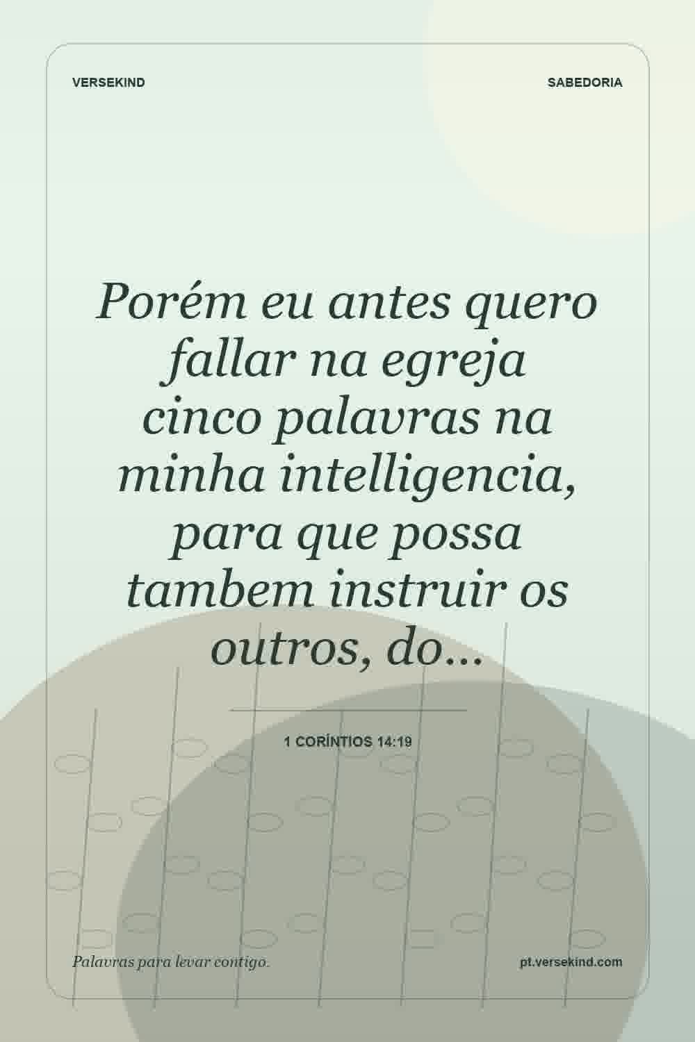 Porém eu antes quero fallar na egreja cinco palavras na minha intelligencia, para que possa tambem instruir os outros, do… — 1 Coríntios 14:19
