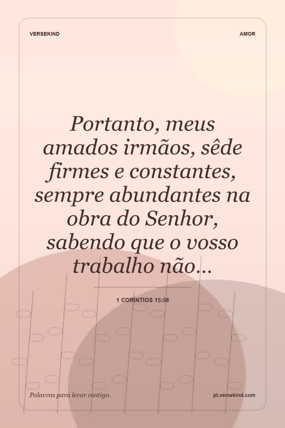 Portanto, meus amados irmãos, sêde firmes e constantes, sempre abundantes na obra do Senhor, sabendo que o vosso trabalho não… — 1 Coríntios 15:58