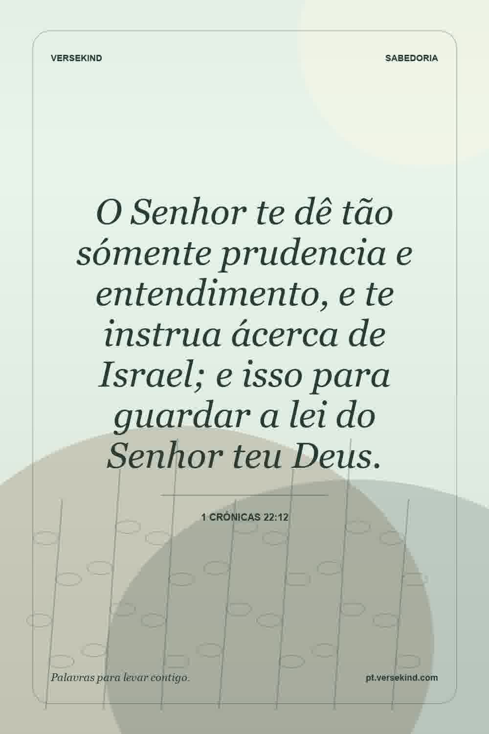 O Senhor te dê tão sómente prudencia e entendimento, e te instrua ácerca de Israel; e isso para guardar a lei do Senhor teu Deus. — 1 Crónicas 22:12