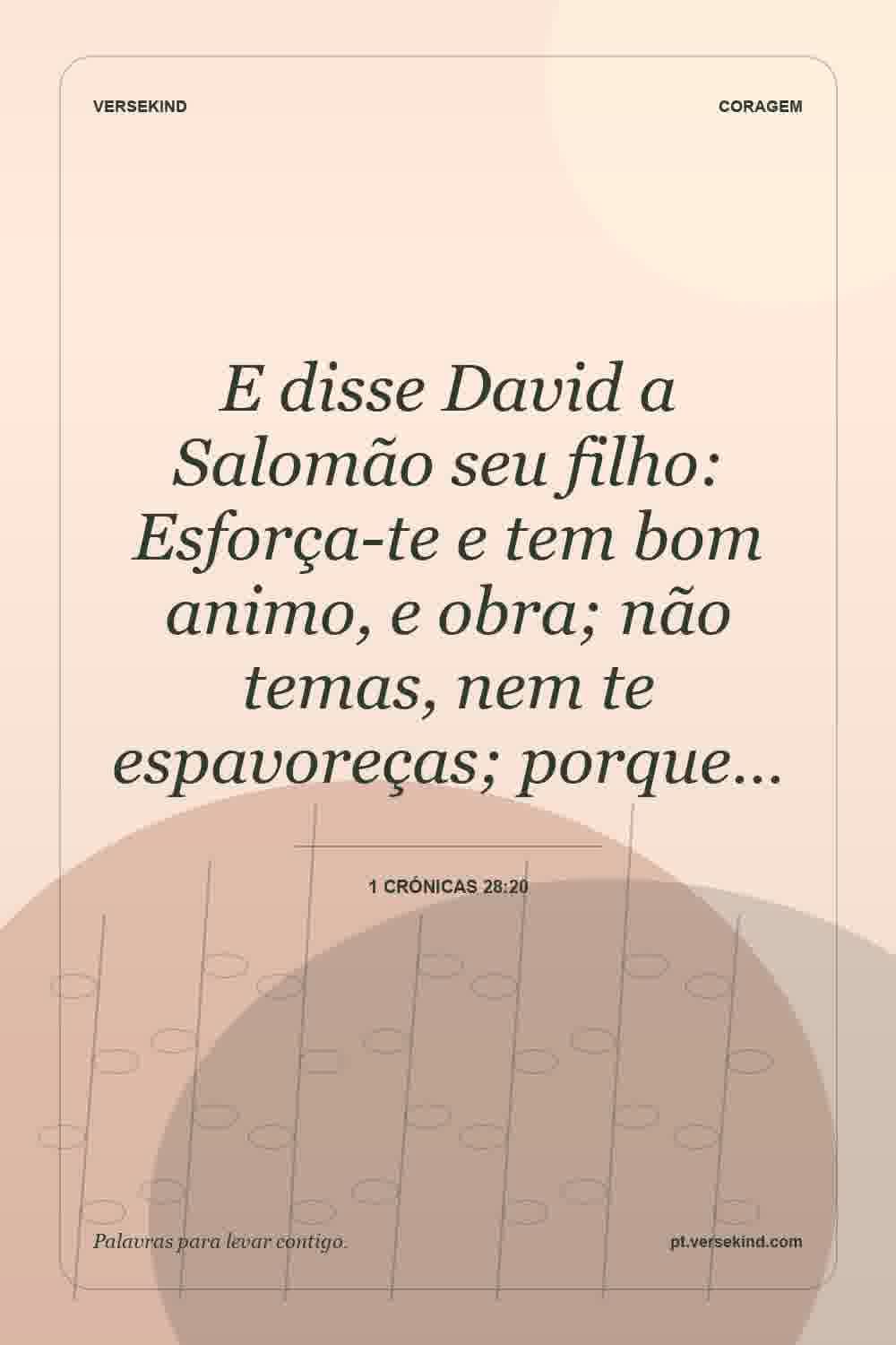 E disse David a Salomão seu filho: Esforça-te e tem bom animo, e obra; não temas, nem te espavoreças; porque… — 1 Crónicas 28:20