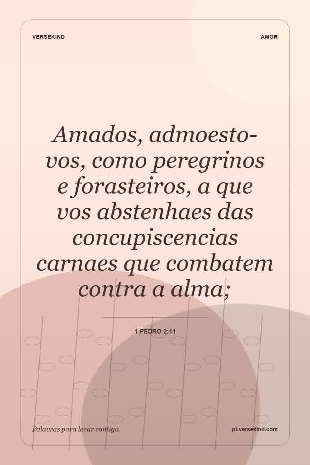 Amados, admoesto-vos, como peregrinos e forasteiros, a que vos abstenhaes das concupiscencias carnaes que combatem contra a alma; — 1 Pedro 2:11
