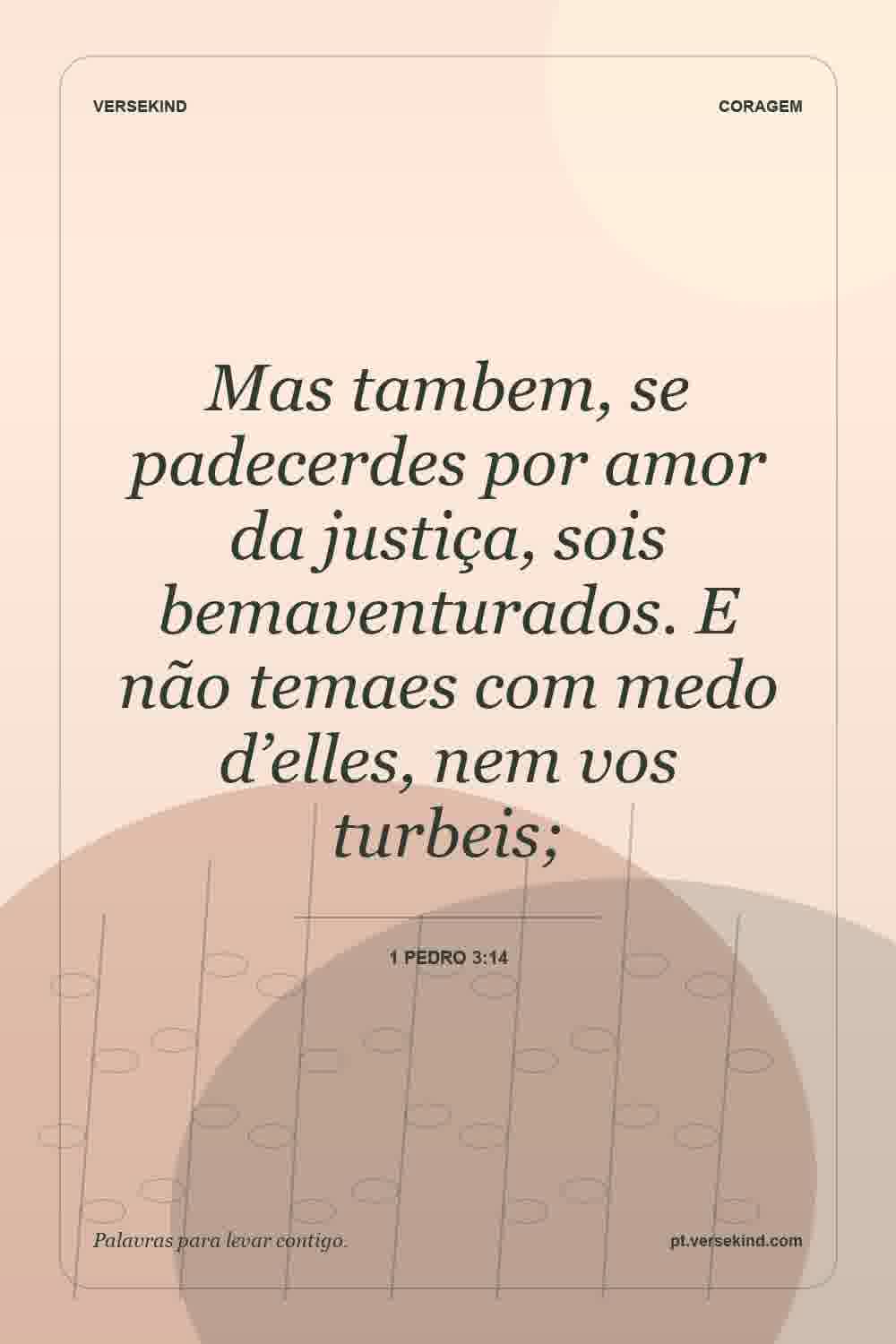 Mas tambem, se padecerdes por amor da justiça, sois bemaventurados. E não temaes com medo d’elles, nem vos turbeis; — 1 Pedro 3:14