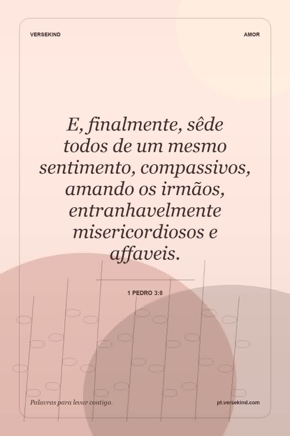 E, finalmente, sêde todos de um mesmo sentimento, compassivos, amando os irmãos, entranhavelmente misericordiosos e affaveis. — 1 Pedro 3:8
