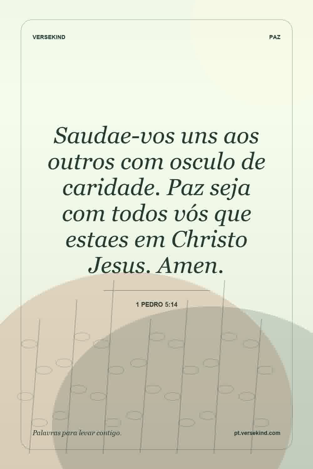 Saudae-vos uns aos outros com osculo de caridade. Paz seja com todos vós que estaes em Christo Jesus. Amen. — 1 Pedro 5:14