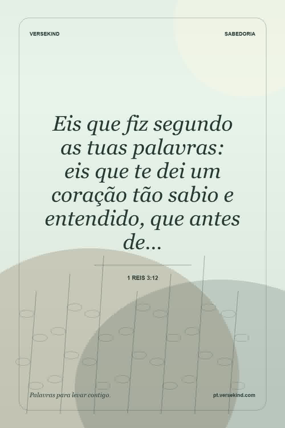 Eis que fiz segundo as tuas palavras: eis que te dei um coração tão sabio e entendido, que antes de… — 1 Reis 3:12