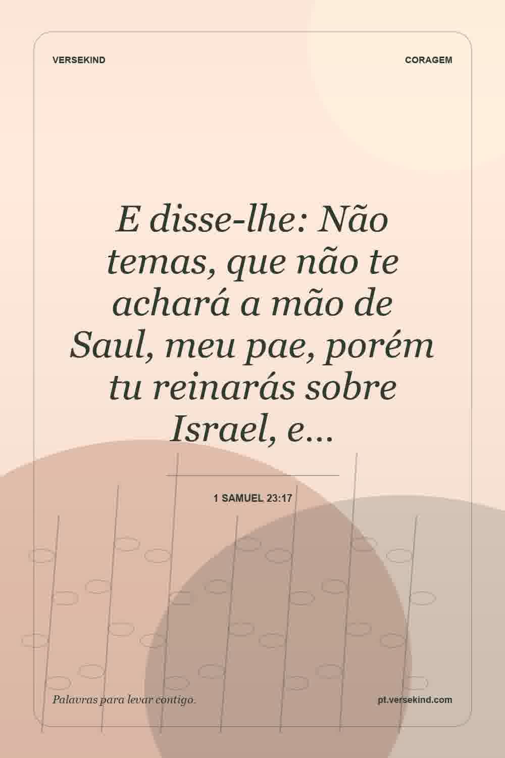 E disse-lhe: Não temas, que não te achará a mão de Saul, meu pae, porém tu reinarás sobre Israel, e… — 1 Samuel 23:17
