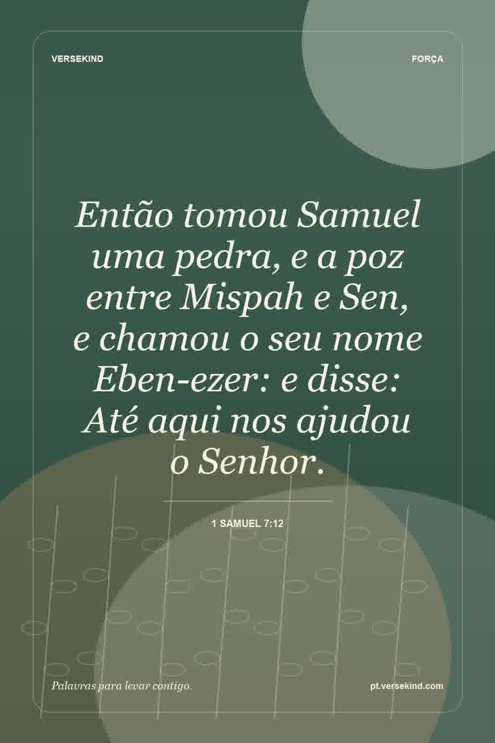 Então tomou Samuel uma pedra, e a poz entre Mispah e Sen, e chamou o seu nome Eben-ezer: e disse: Até aqui nos ajudou o Senhor. — 1 Samuel 7:12
