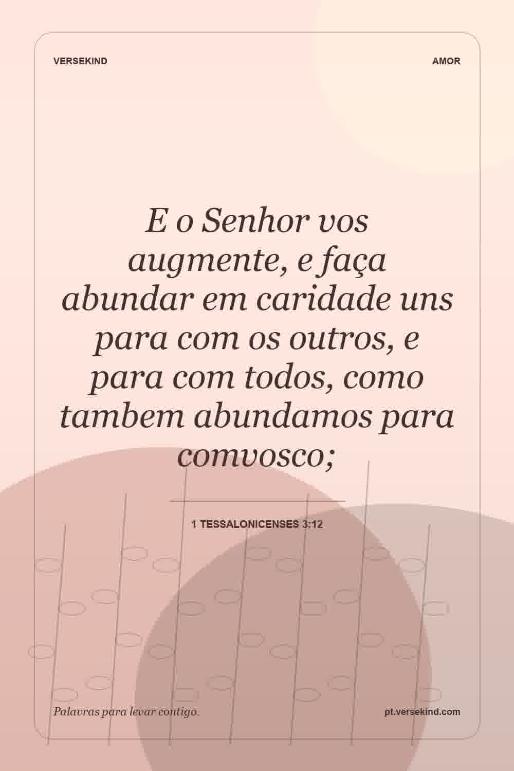 E o Senhor vos augmente, e faça abundar em caridade uns para com os outros, e para com todos, como tambem abundamos para comvosco; — 1 Tessalonicenses 3:12
