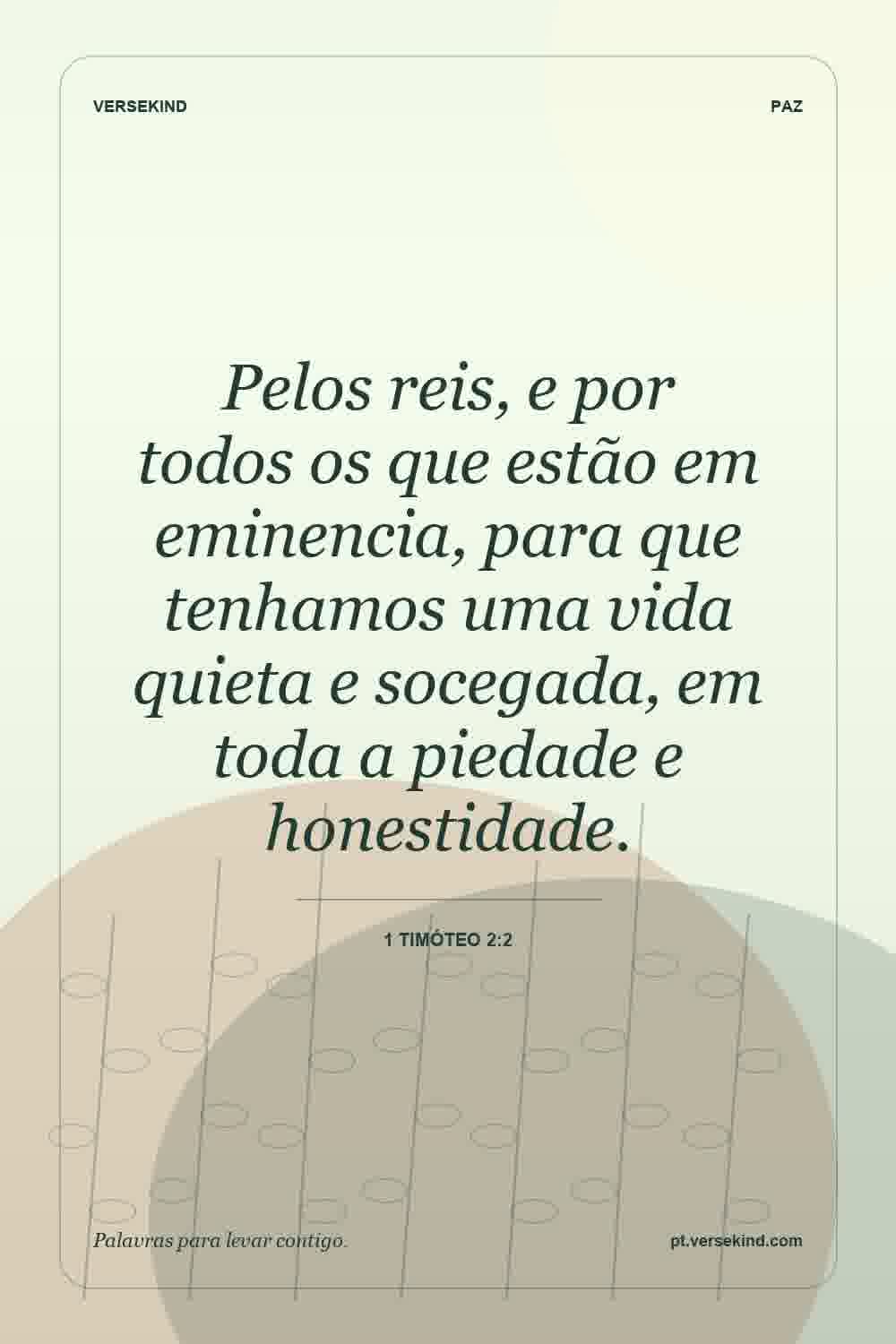 Pelos reis, e por todos os que estão em eminencia, para que tenhamos uma vida quieta e socegada, em toda a piedade e honestidade. — 1 Timóteo 2:2