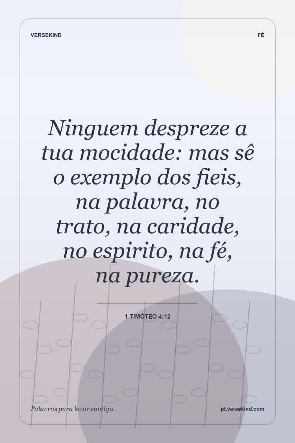 Ninguem despreze a tua mocidade: mas sê o exemplo dos fieis, na palavra, no trato, na caridade, no espirito, na fé, na pureza. — 1 Timóteo 4:12