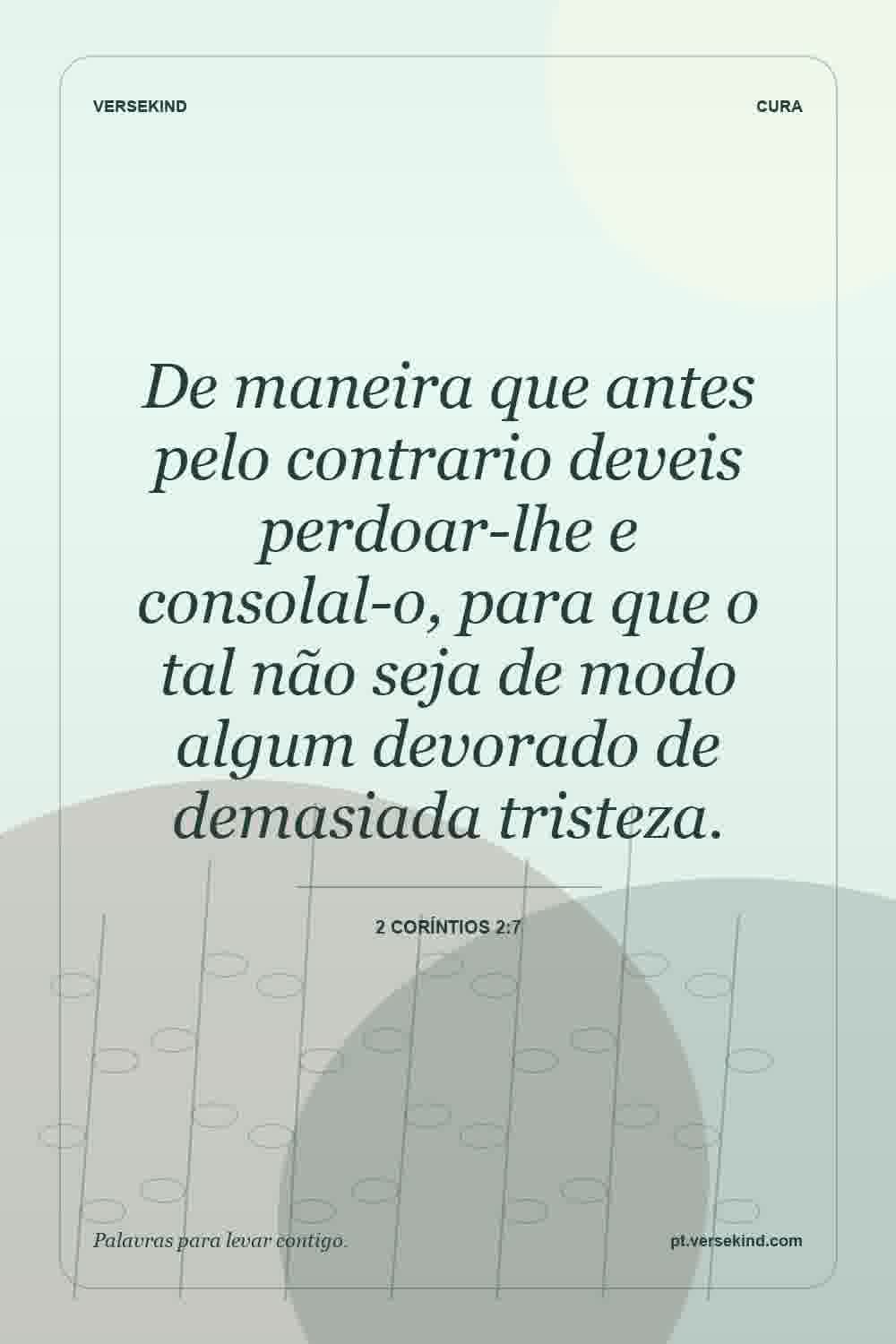 De maneira que antes pelo contrario deveis perdoar-lhe e consolal-o, para que o tal não seja de modo algum devorado de demasiada tristeza. — 2 Coríntios 2:7