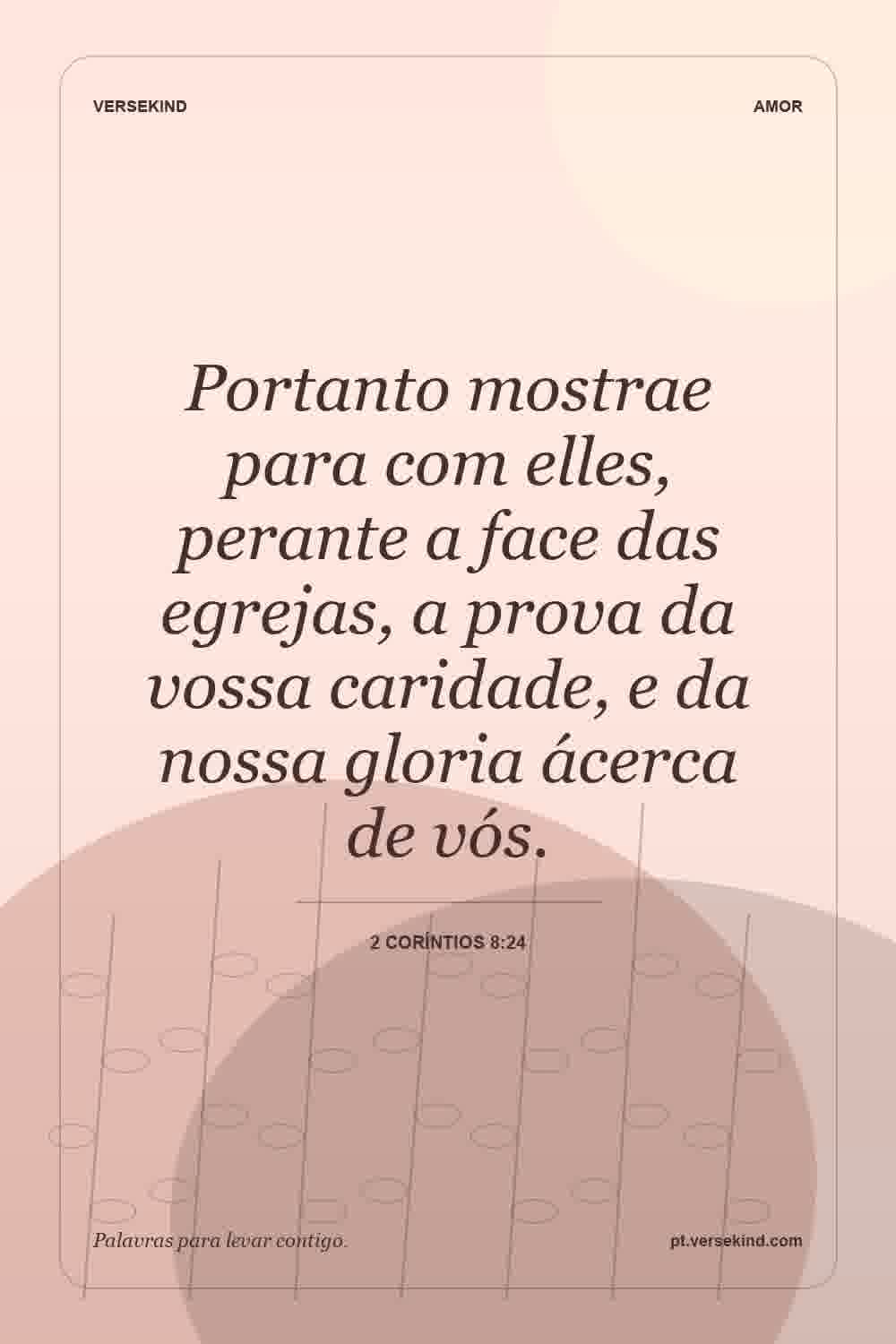 Portanto mostrae para com elles, perante a face das egrejas, a prova da vossa caridade, e da nossa gloria ácerca de vós. — 2 Coríntios 8:24