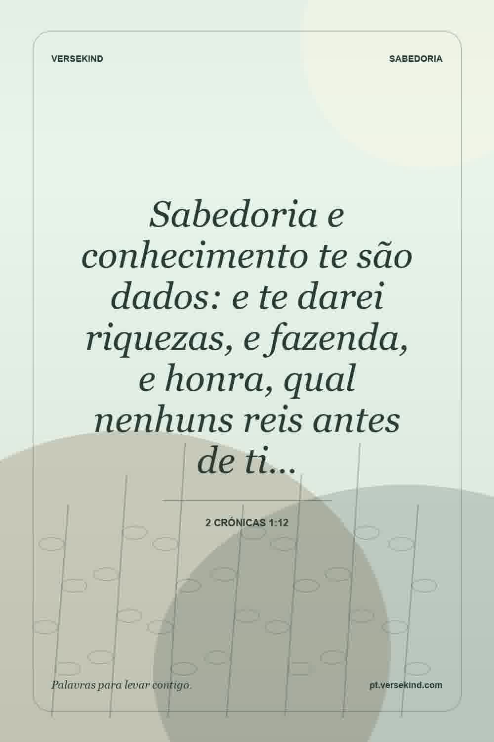 Sabedoria e conhecimento te são dados: e te darei riquezas, e fazenda, e honra, qual nenhuns reis antes de ti… — 2 Crónicas 1:12