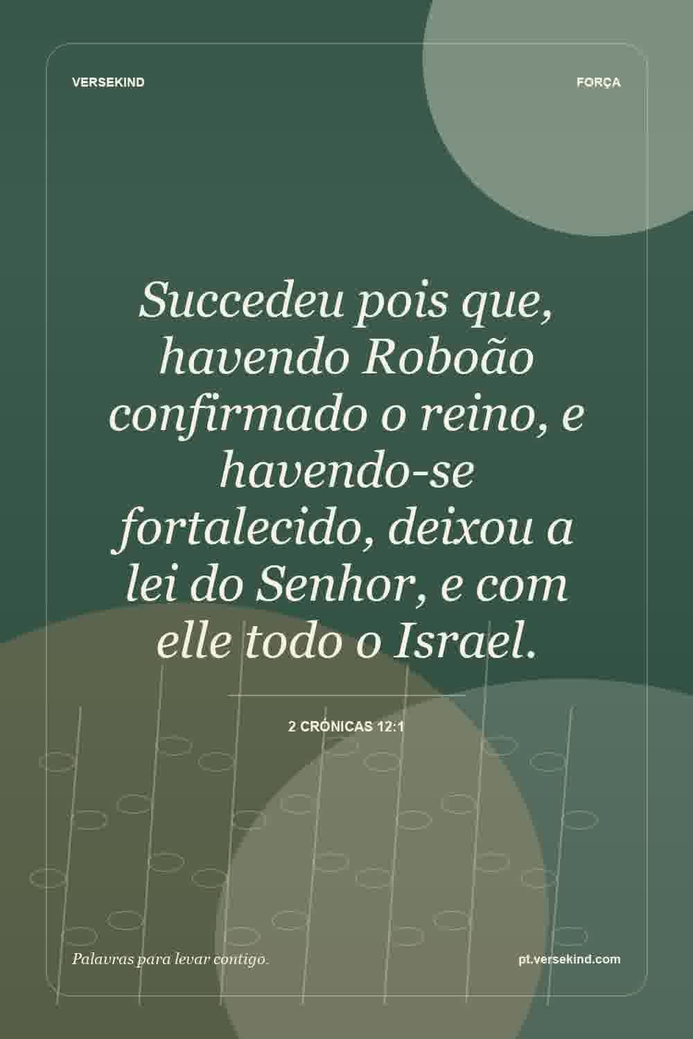 Succedeu pois que, havendo Roboão confirmado o reino, e havendo-se fortalecido, deixou a lei do Senhor, e com elle todo o Israel. — 2 Crónicas 12:1