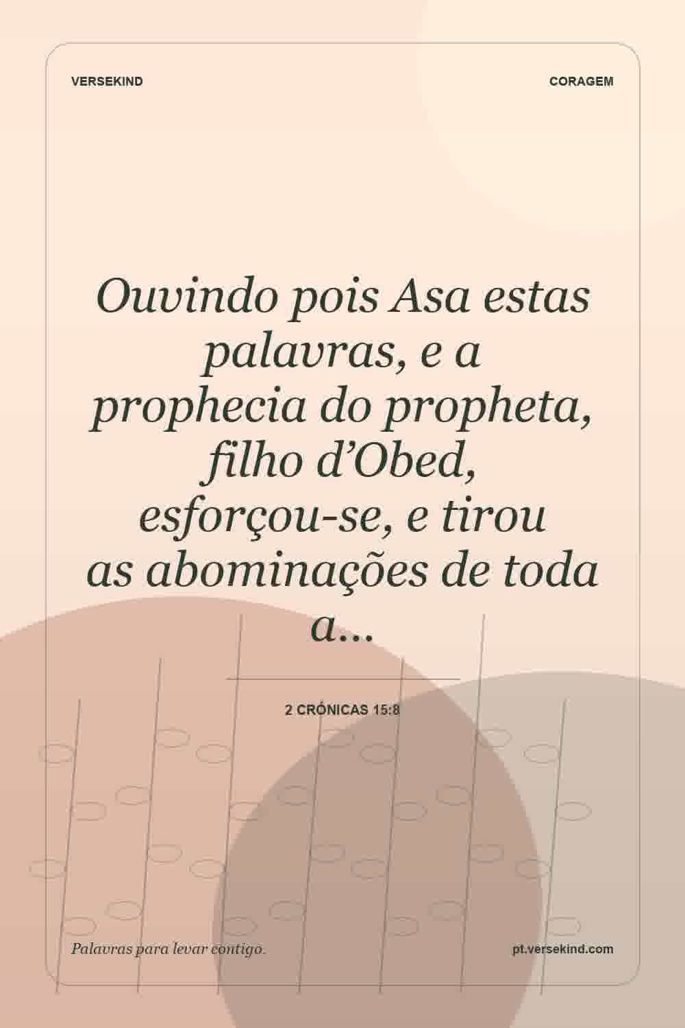 Ouvindo pois Asa estas palavras, e a prophecia do propheta, filho d’Obed, esforçou-se, e tirou as abominações de toda a… — 2 Crónicas 15:8