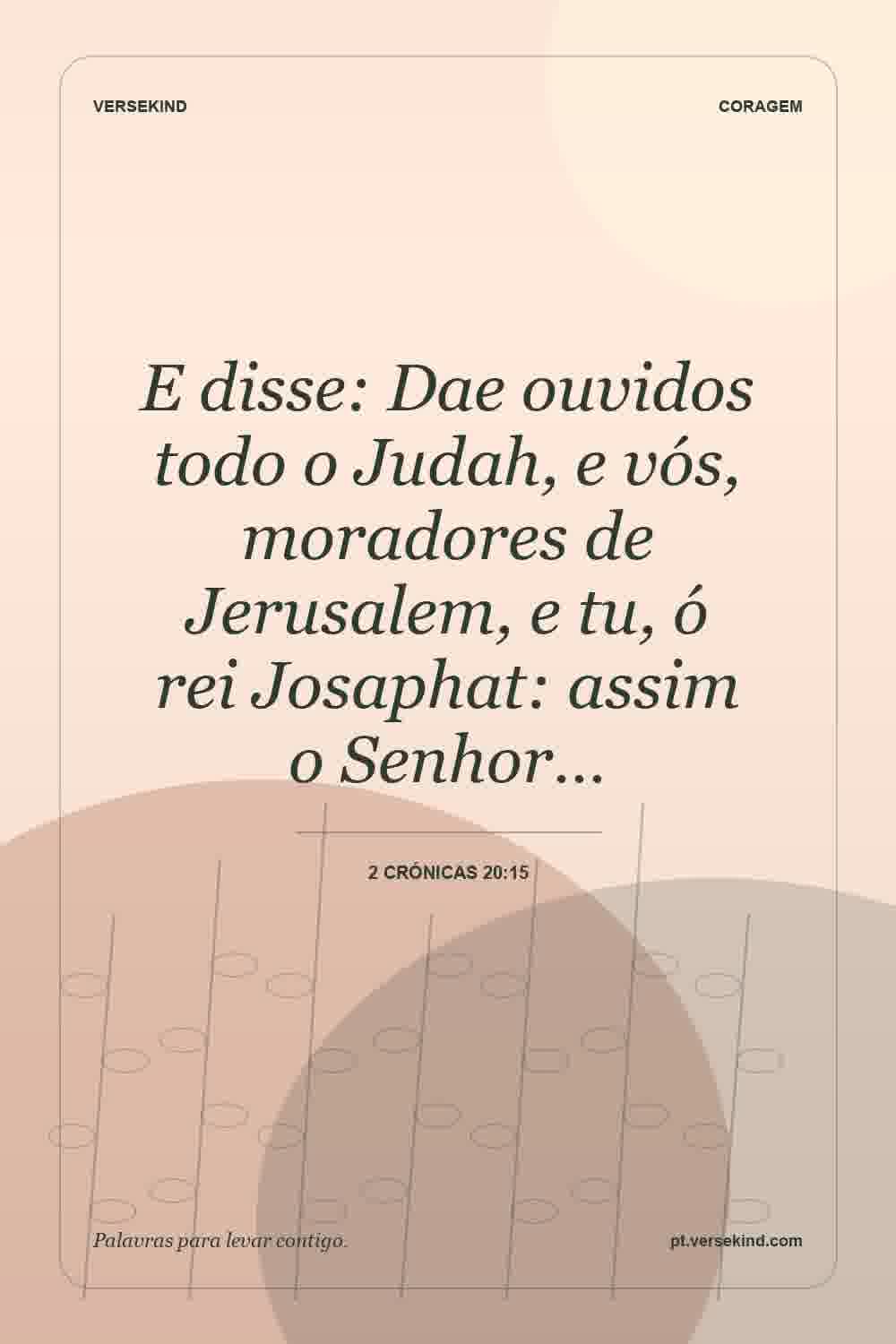 E disse: Dae ouvidos todo o Judah, e vós, moradores de Jerusalem, e tu, ó rei Josaphat: assim o Senhor… — 2 Crónicas 20:15