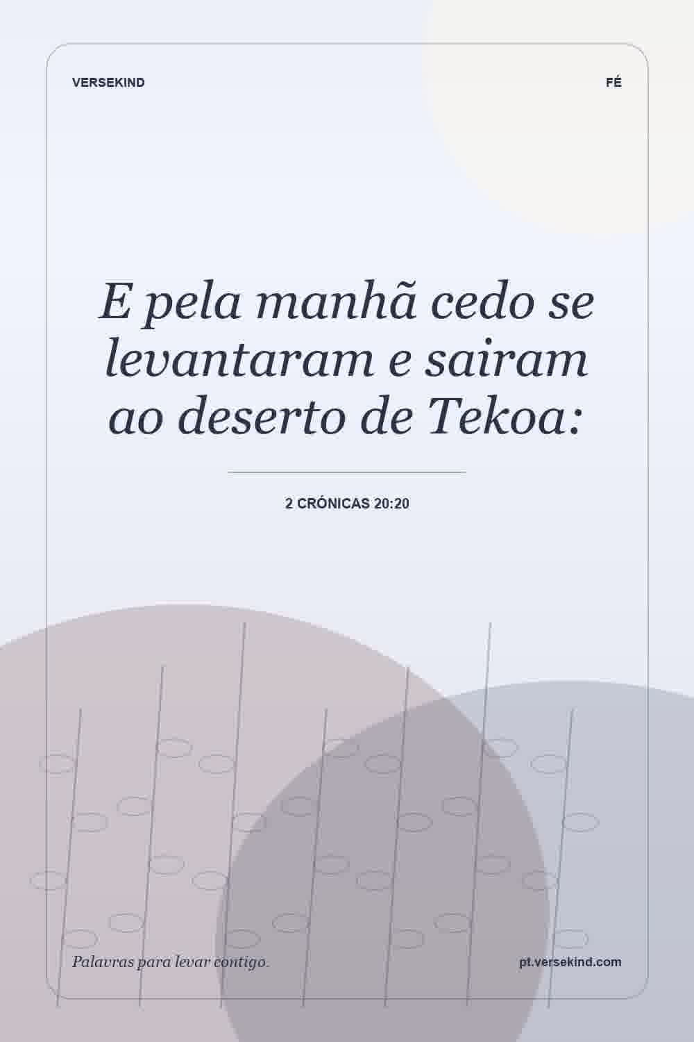 E pela manhã cedo se levantaram e sairam ao deserto de Tekoa: — 2 Crónicas 20:20