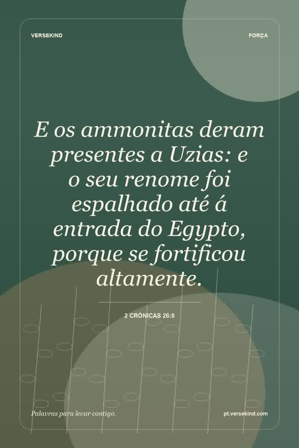 E os ammonitas deram presentes a Uzias: e o seu renome foi espalhado até á entrada do Egypto, porque se fortificou altamente. — 2 Crónicas 26:8