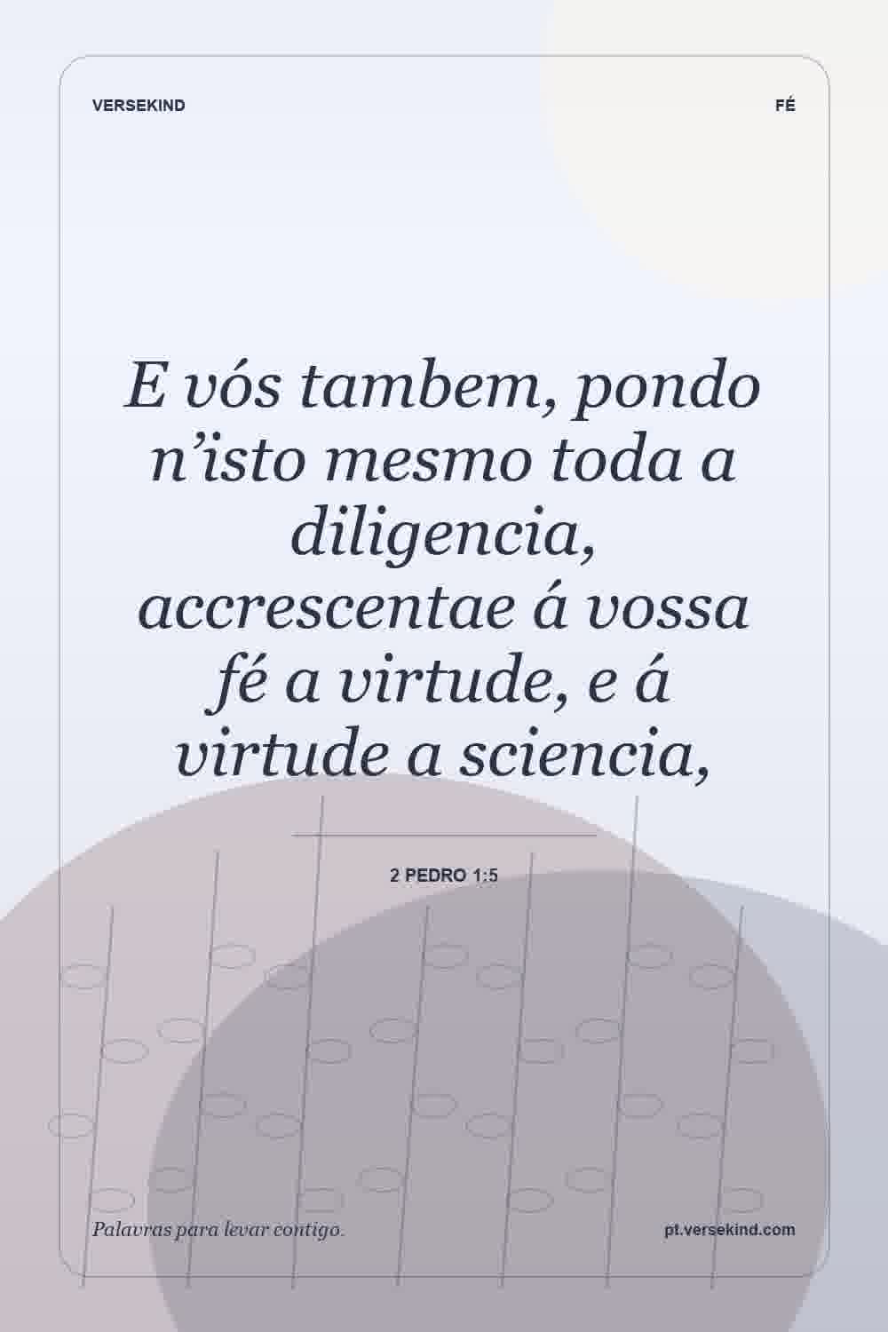 E vós tambem, pondo n’isto mesmo toda a diligencia, accrescentae á vossa fé a virtude, e á virtude a sciencia, — 2 Pedro 1:5