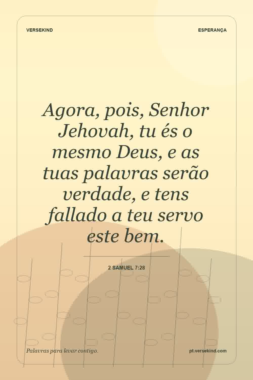 Agora, pois, Senhor Jehovah, tu és o mesmo Deus, e as tuas palavras serão verdade, e tens fallado a teu servo este bem. — 2 Samuel 7:28