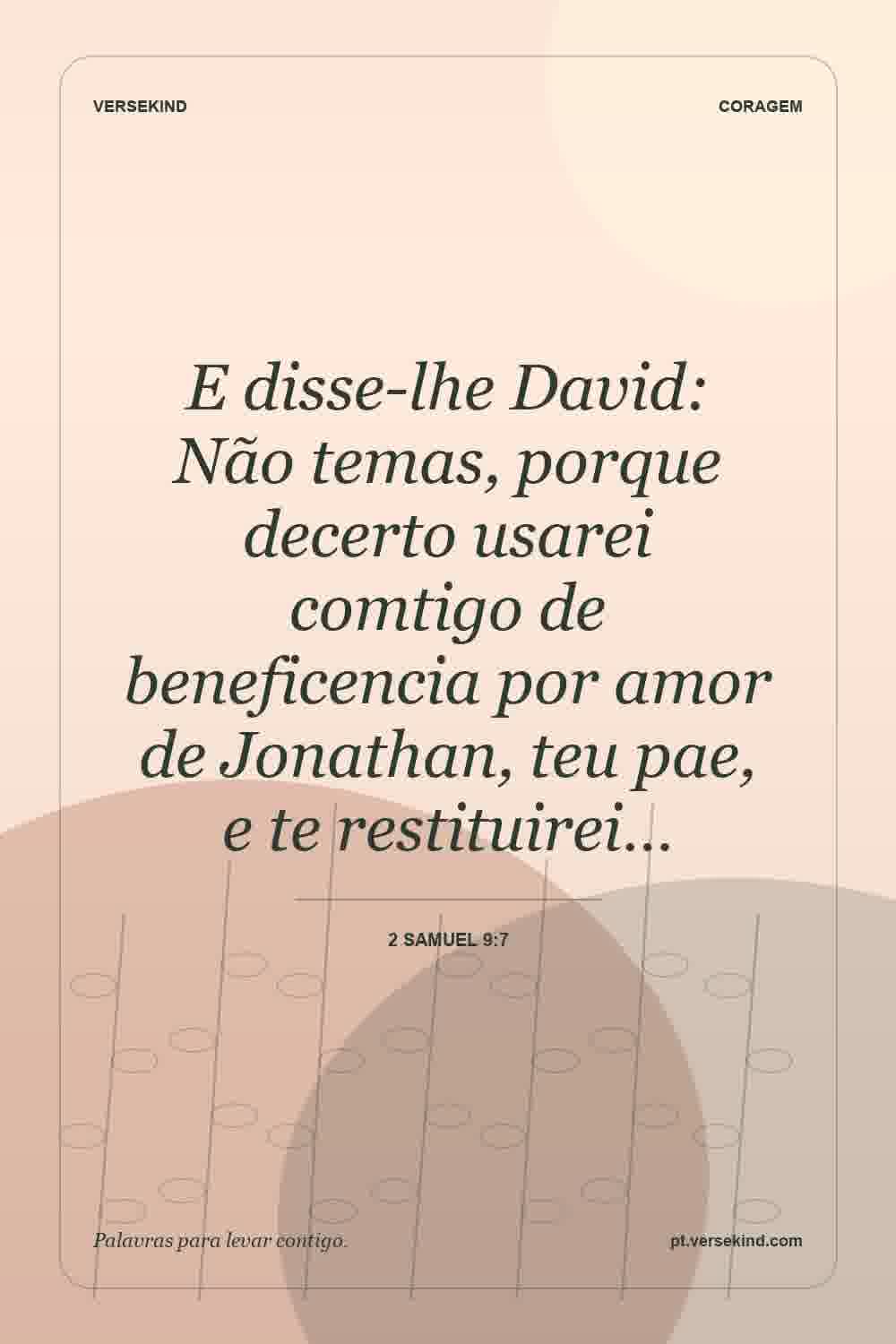 E disse-lhe David: Não temas, porque decerto usarei comtigo de beneficencia por amor de Jonathan, teu pae, e te restituirei… — 2 Samuel 9:7