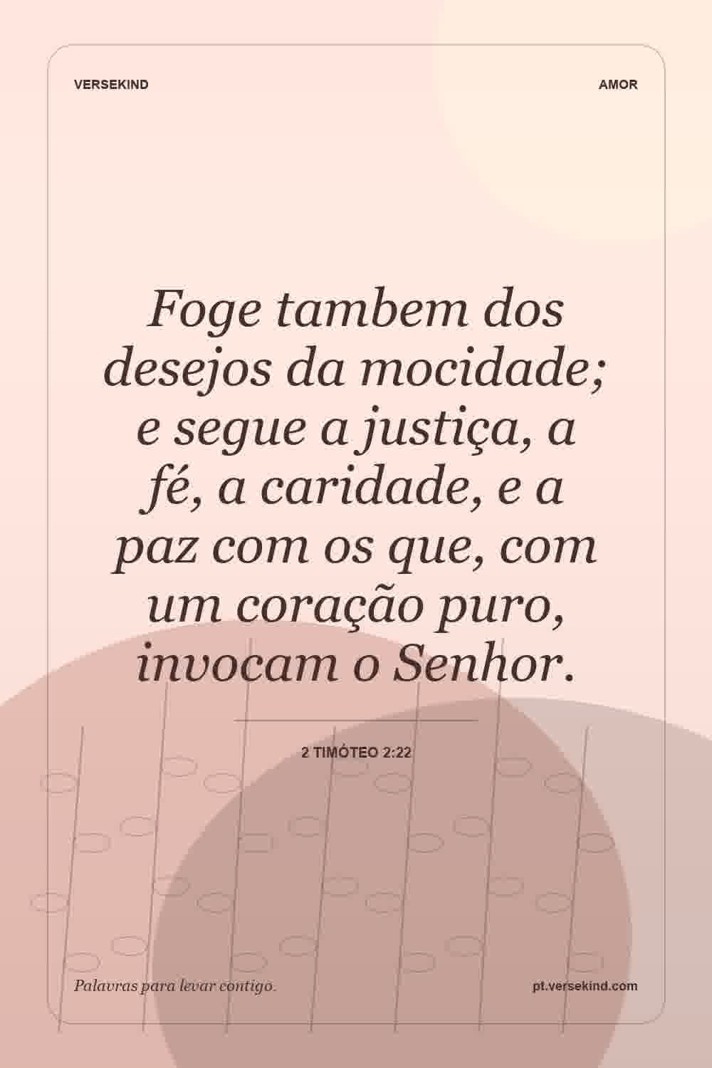 Foge tambem dos desejos da mocidade; e segue a justiça, a fé, a caridade, e a paz com os que, com um coração puro, invocam o Senhor. — 2 Timóteo 2:22
