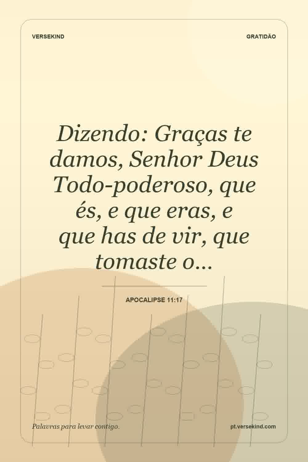 Dizendo: Graças te damos, Senhor Deus Todo-poderoso, que és, e que eras, e que has de vir, que tomaste o… — Apocalipse 11:17