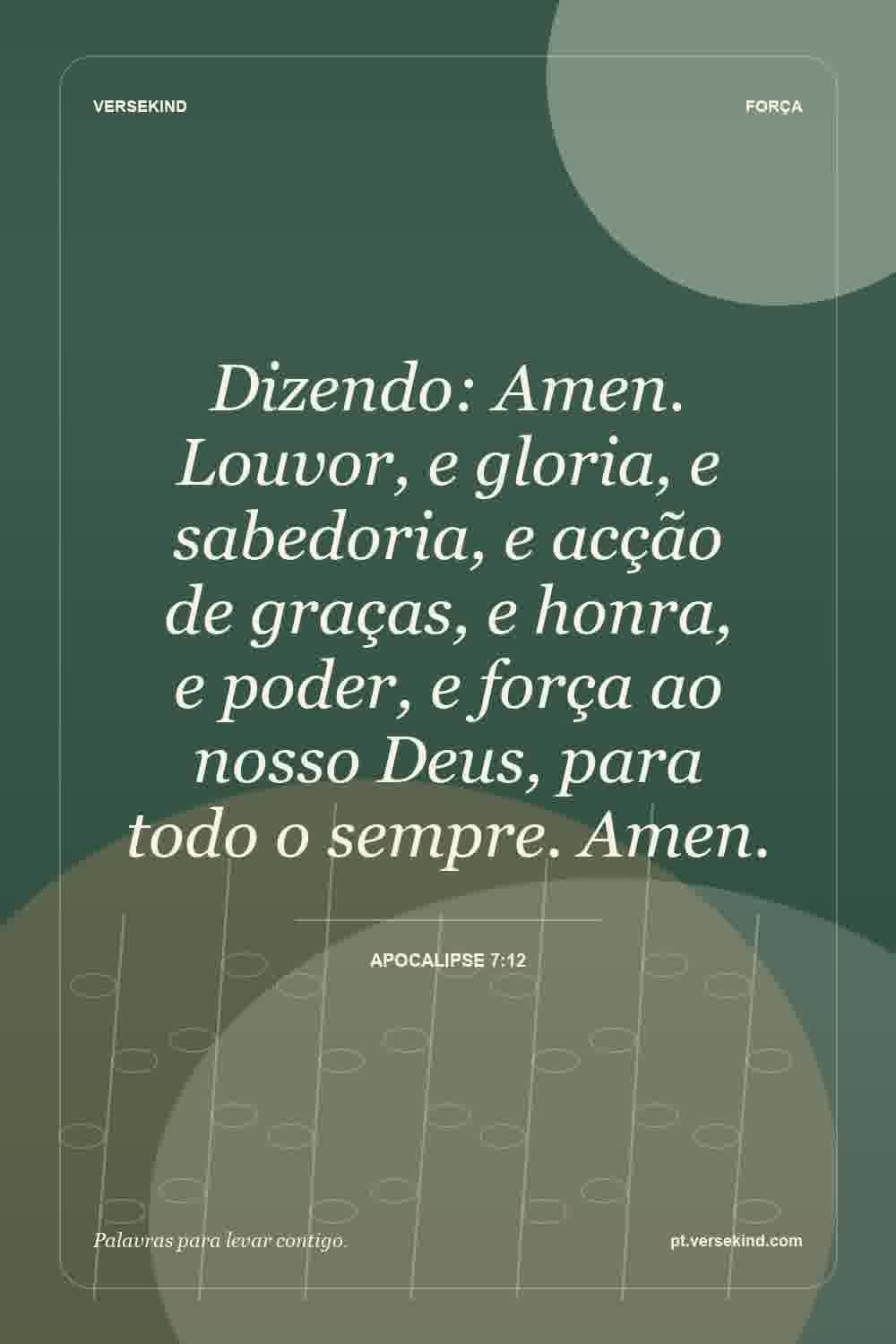 Dizendo: Amen. Louvor, e gloria, e sabedoria, e acção de graças, e honra, e poder, e força ao nosso Deus, para todo o sempre. Amen. — Apocalipse 7:12