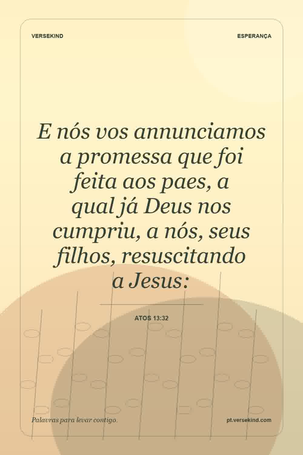 E nós vos annunciamos a promessa que foi feita aos paes, a qual já Deus nos cumpriu, a nós, seus filhos, resuscitando a Jesus: — Atos 13:32