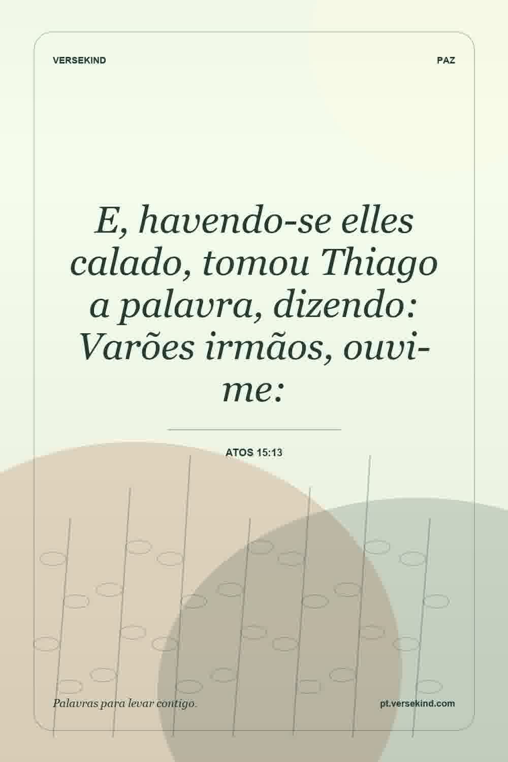E, havendo-se elles calado, tomou Thiago a palavra, dizendo: Varões irmãos, ouvi-me: — Atos 15:13