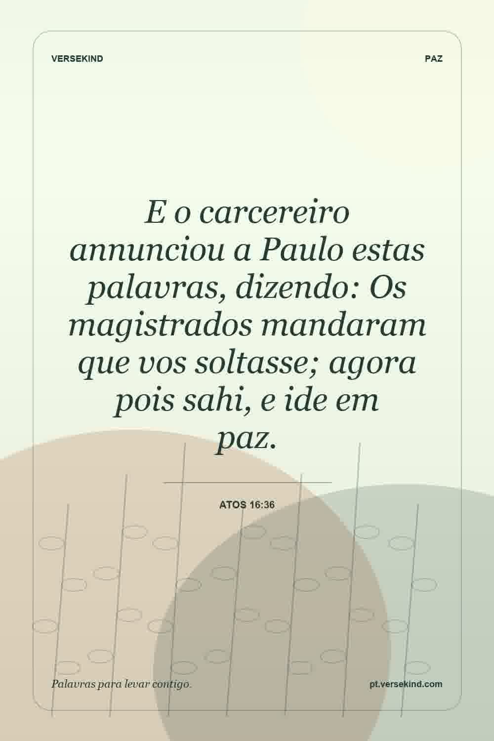 E o carcereiro annunciou a Paulo estas palavras, dizendo: Os magistrados mandaram que vos soltasse; agora pois sahi, e ide em paz. — Atos 16:36