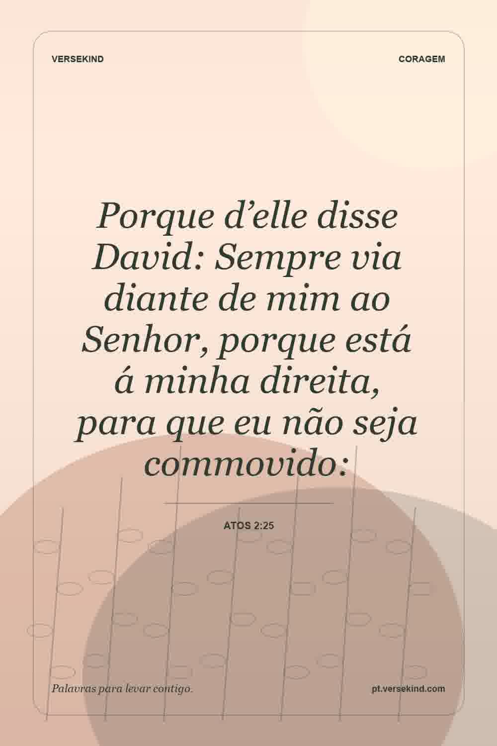 Porque d’elle disse David: Sempre via diante de mim ao Senhor, porque está á minha direita, para que eu não seja commovido: — Atos 2:25