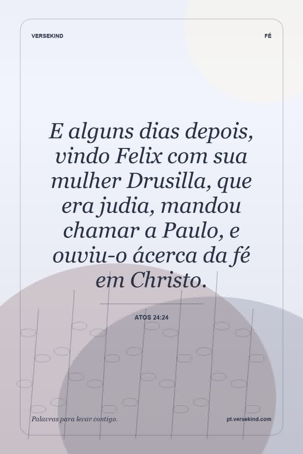 E alguns dias depois, vindo Felix com sua mulher Drusilla, que era judia, mandou chamar a Paulo, e ouviu-o ácerca da fé em Christo. — Atos 24:24