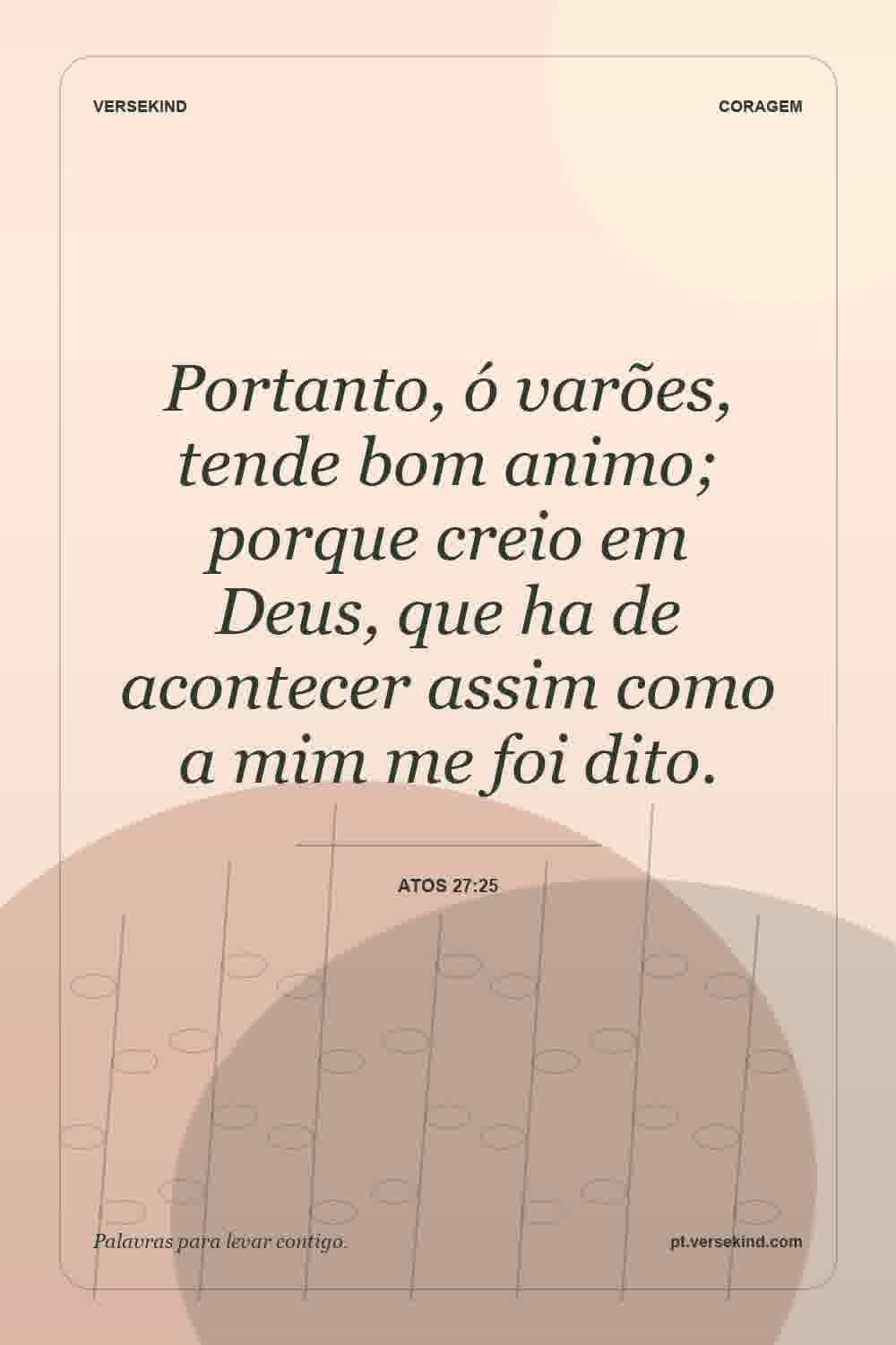Portanto, ó varões, tende bom animo; porque creio em Deus, que ha de acontecer assim como a mim me foi dito. — Atos 27:25