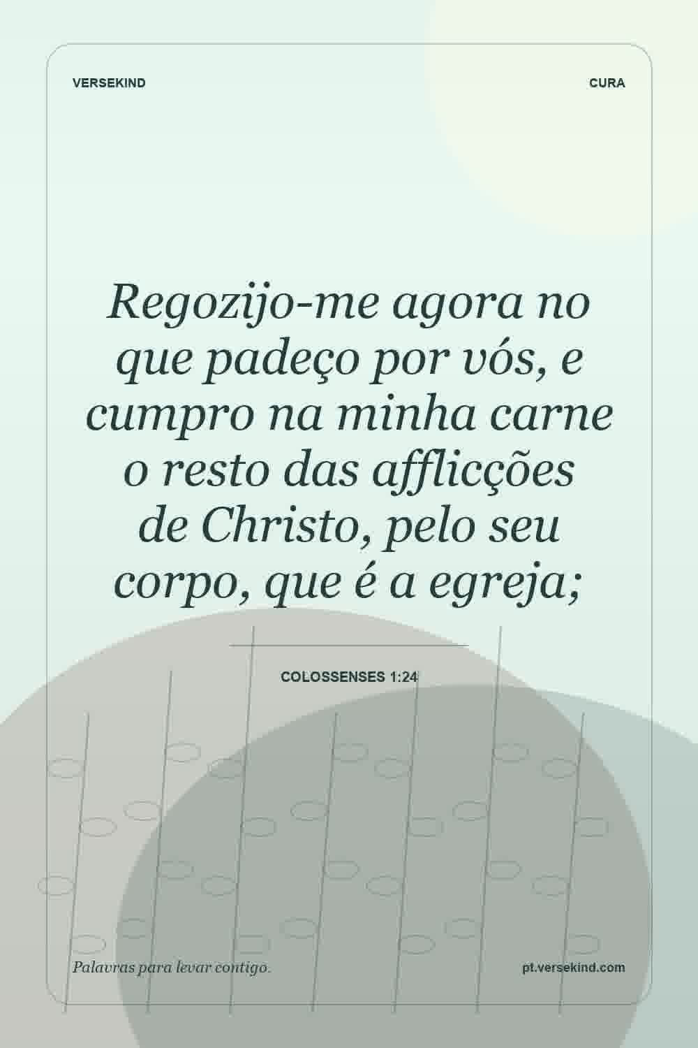 Regozijo-me agora no que padeço por vós, e cumpro na minha carne o resto das afflicções de Christo, pelo seu corpo, que é a egreja; — Colossenses 1:24