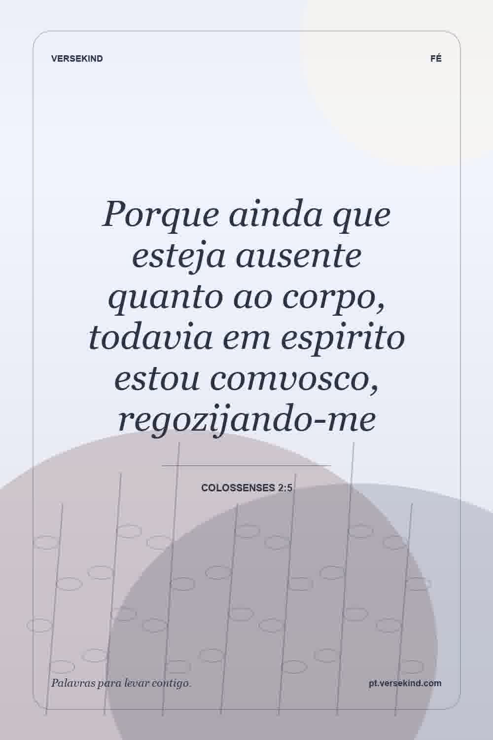 Porque ainda que esteja ausente quanto ao corpo, todavia em espirito estou comvosco, regozijando-me — Colossenses 2:5