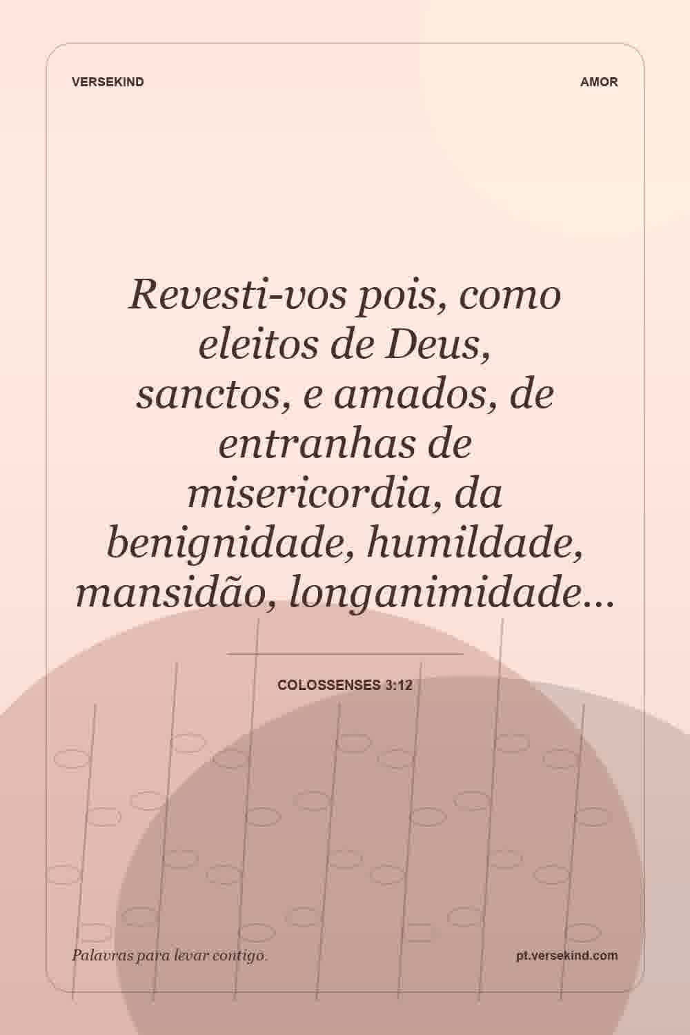 Revesti-vos pois, como eleitos de Deus, sanctos, e amados, de entranhas de misericordia, da benignidade, humildade, mansidão, longanimidade… — Colossenses 3:12