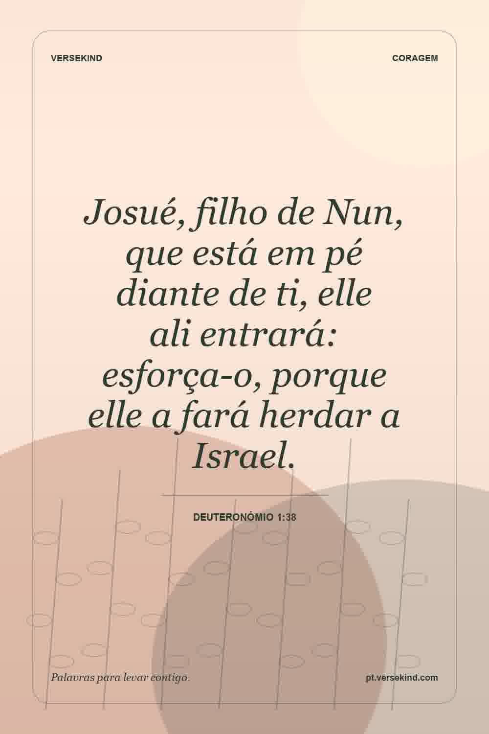 Josué, filho de Nun, que está em pé diante de ti, elle ali entrará: esforça-o, porque elle a fará herdar a Israel. — Deuteronómio 1:38