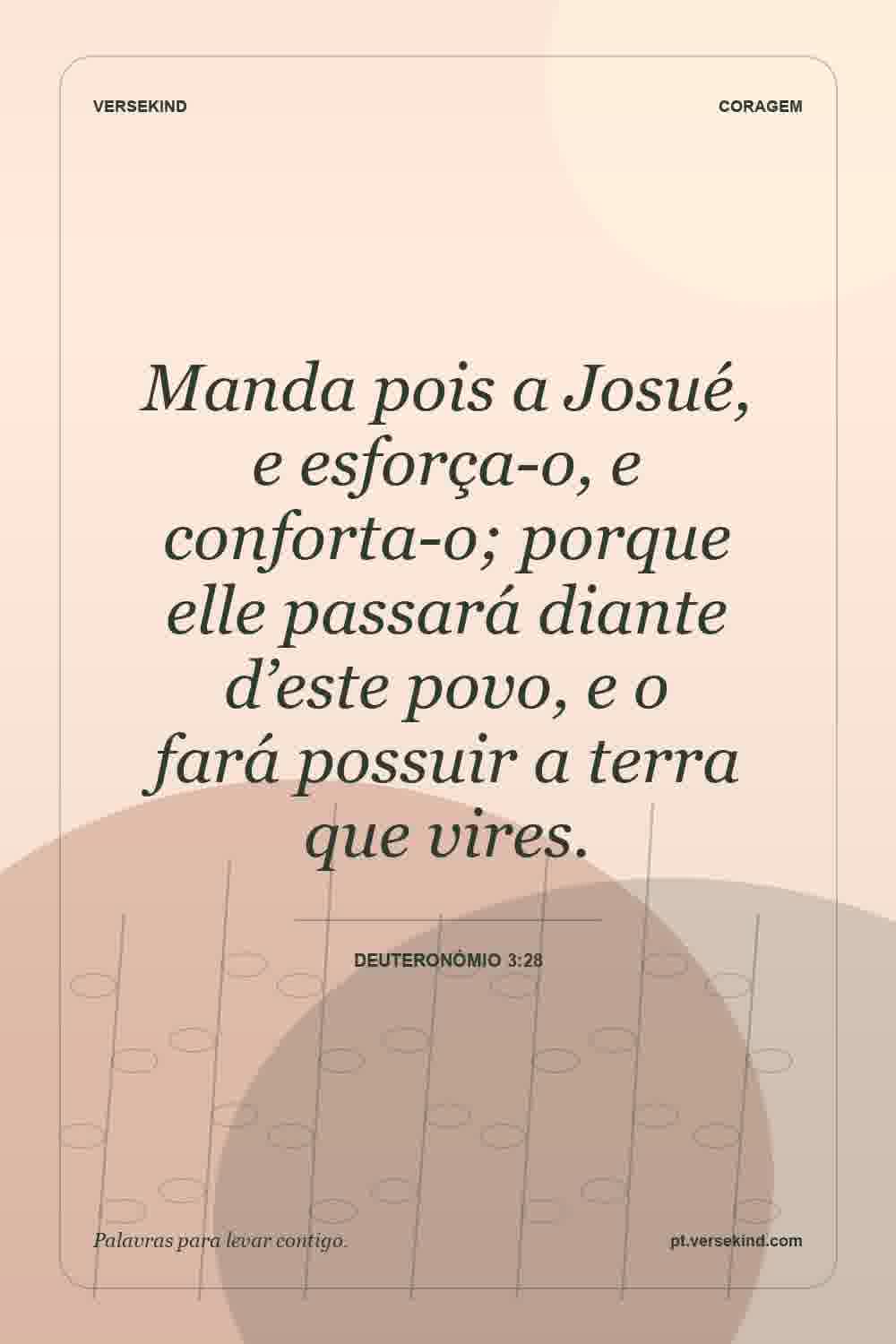Manda pois a Josué, e esforça-o, e conforta-o; porque elle passará diante d’este povo, e o fará possuir a terra que vires. — Deuteronómio 3:28