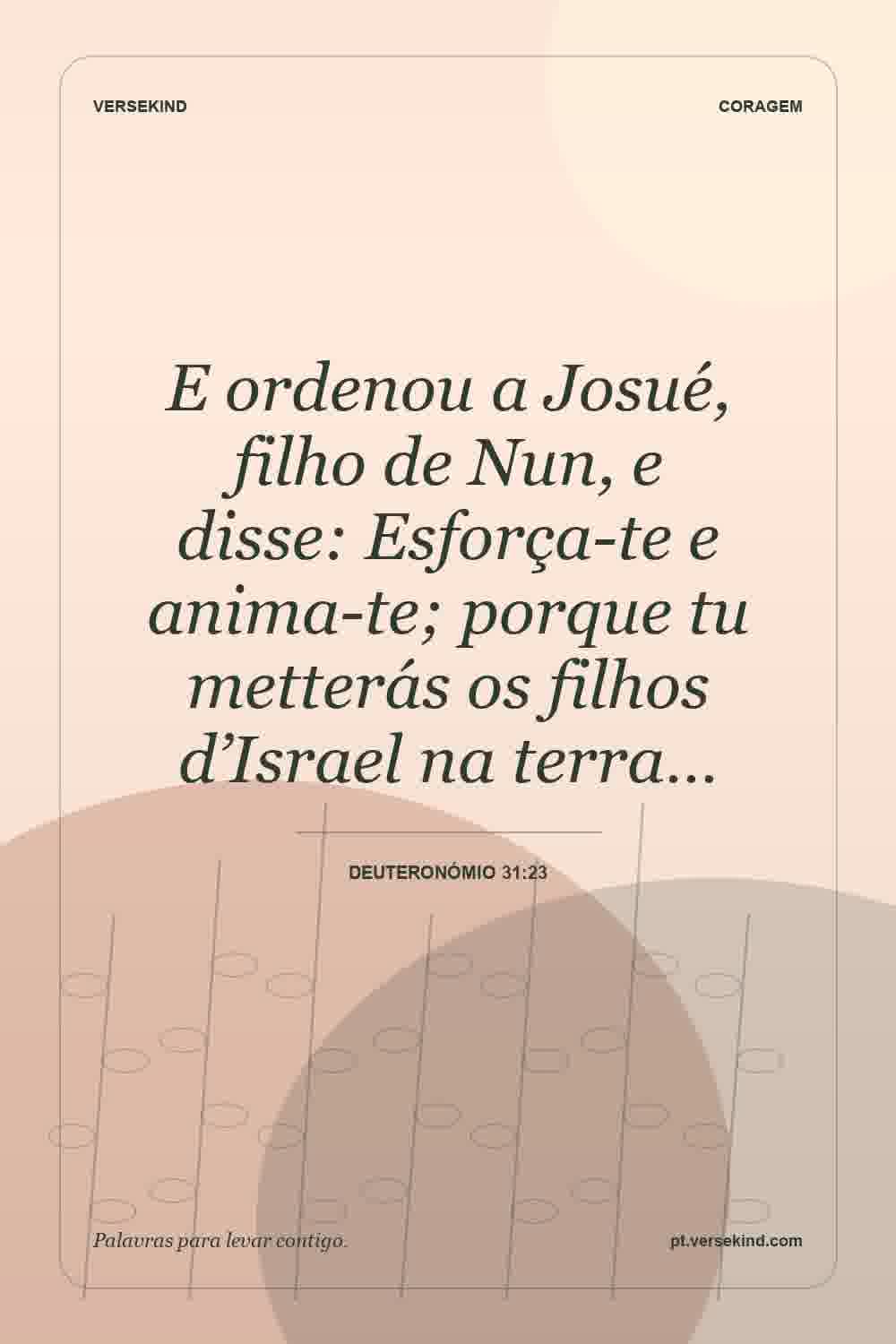 E ordenou a Josué, filho de Nun, e disse: Esforça-te e anima-te; porque tu metterás os filhos d’Israel na terra… — Deuteronómio 31:23