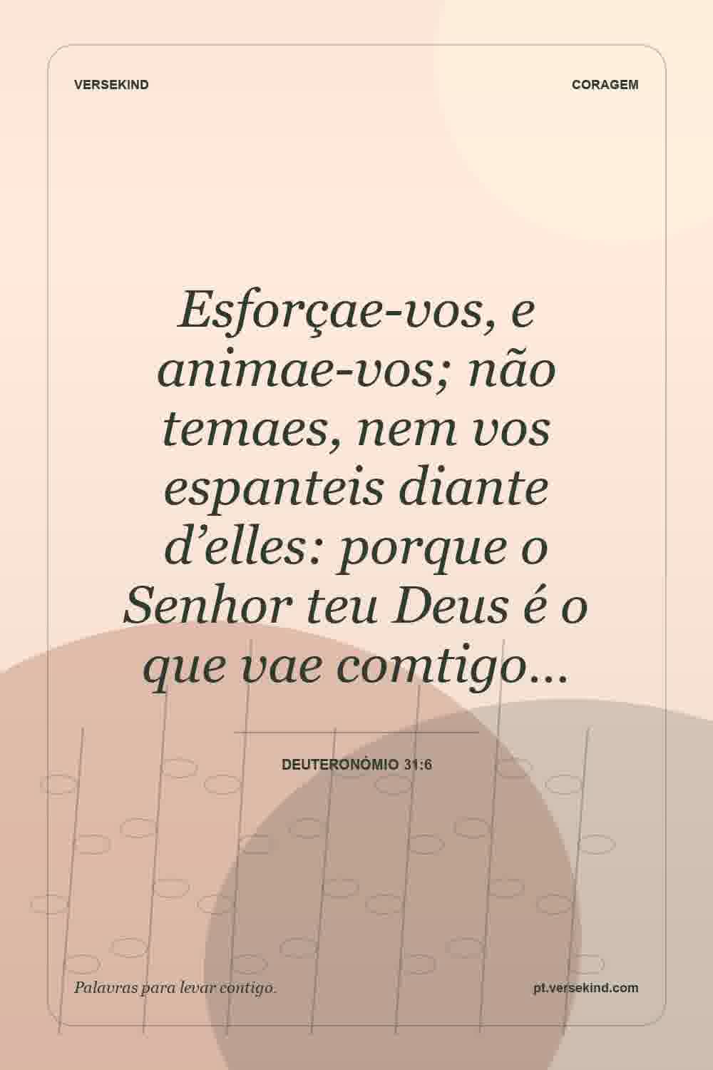 Esforçae-vos, e animae-vos; não temaes, nem vos espanteis diante d’elles: porque o Senhor teu Deus é o que vae comtigo… — Deuteronómio 31:6