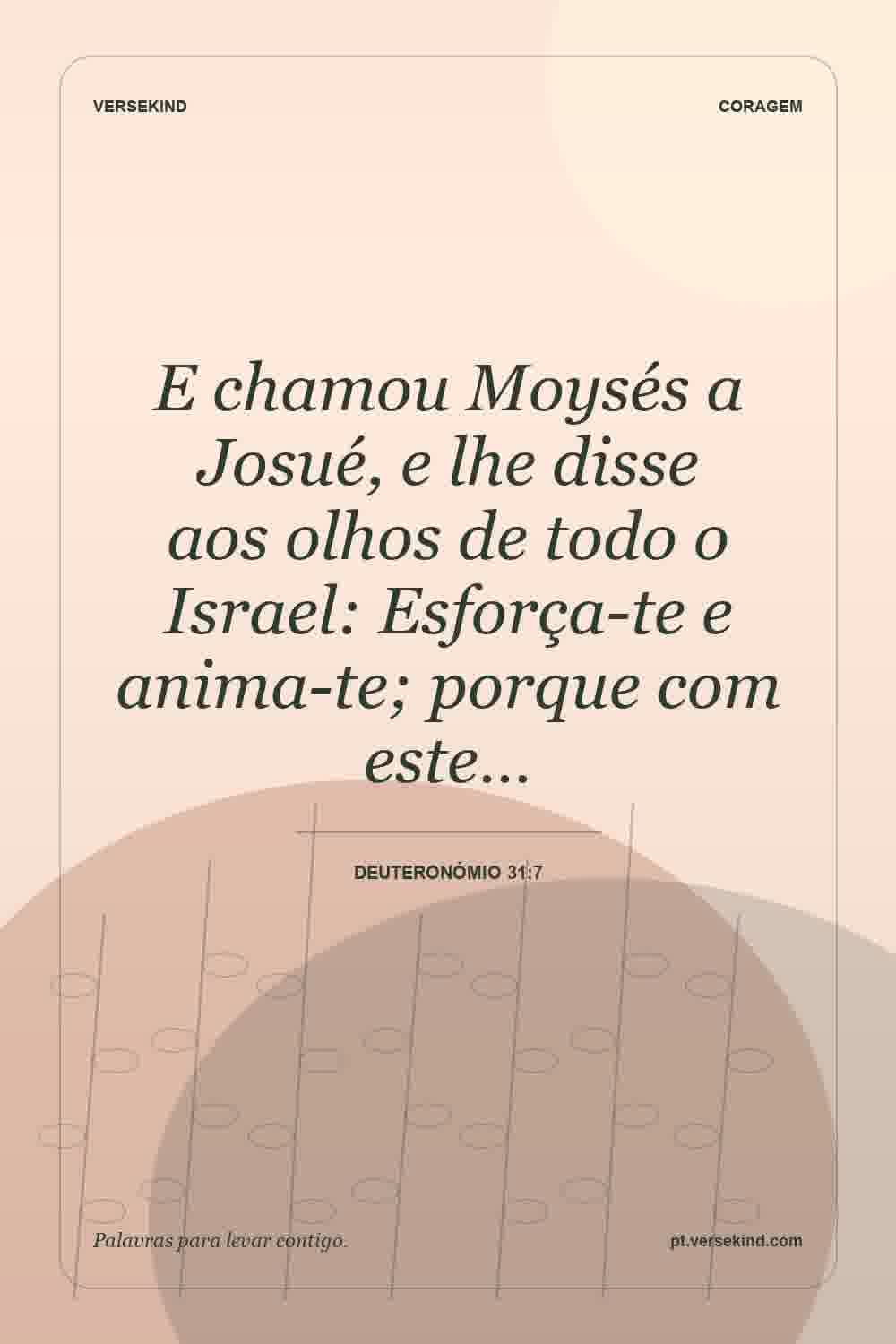 E chamou Moysés a Josué, e lhe disse aos olhos de todo o Israel: Esforça-te e anima-te; porque com este… — Deuteronómio 31:7