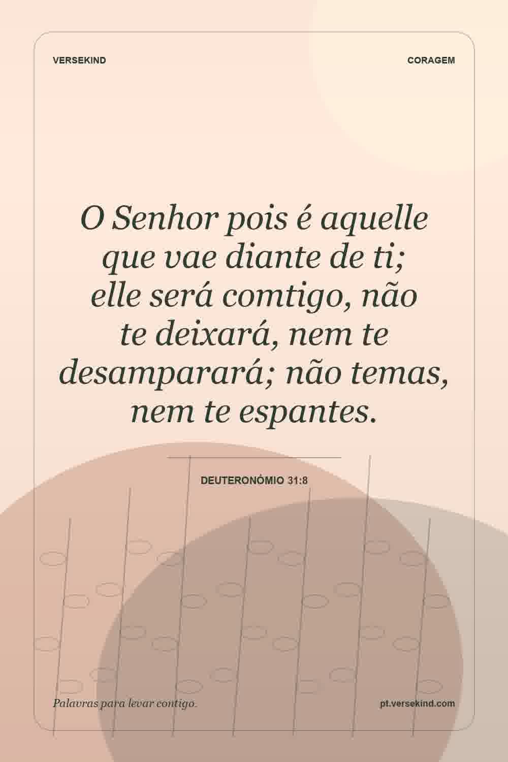 O Senhor pois é aquelle que vae diante de ti; elle será comtigo, não te deixará, nem te desamparará; não temas, nem te espantes. — Deuteronómio 31:8