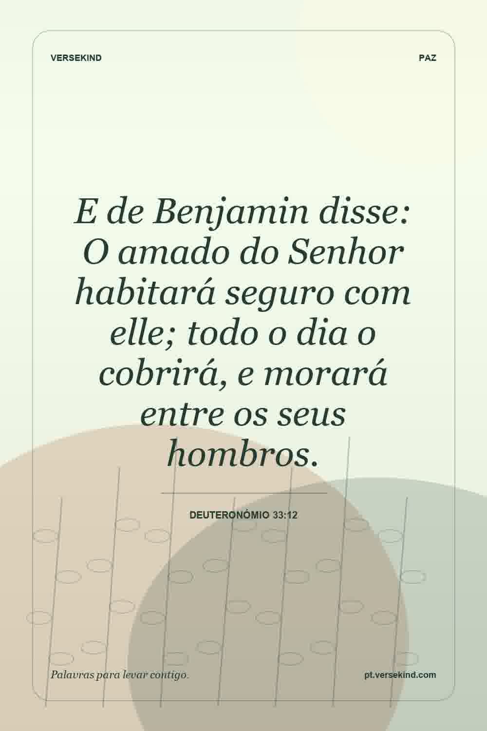 E de Benjamin disse: O amado do Senhor habitará seguro com elle; todo o dia o cobrirá, e morará entre os seus hombros. — Deuteronómio 33:12