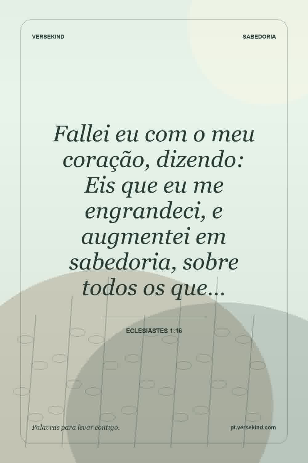 Fallei eu com o meu coração, dizendo: Eis que eu me engrandeci, e augmentei em sabedoria, sobre todos os que… — Eclesiastes 1:16