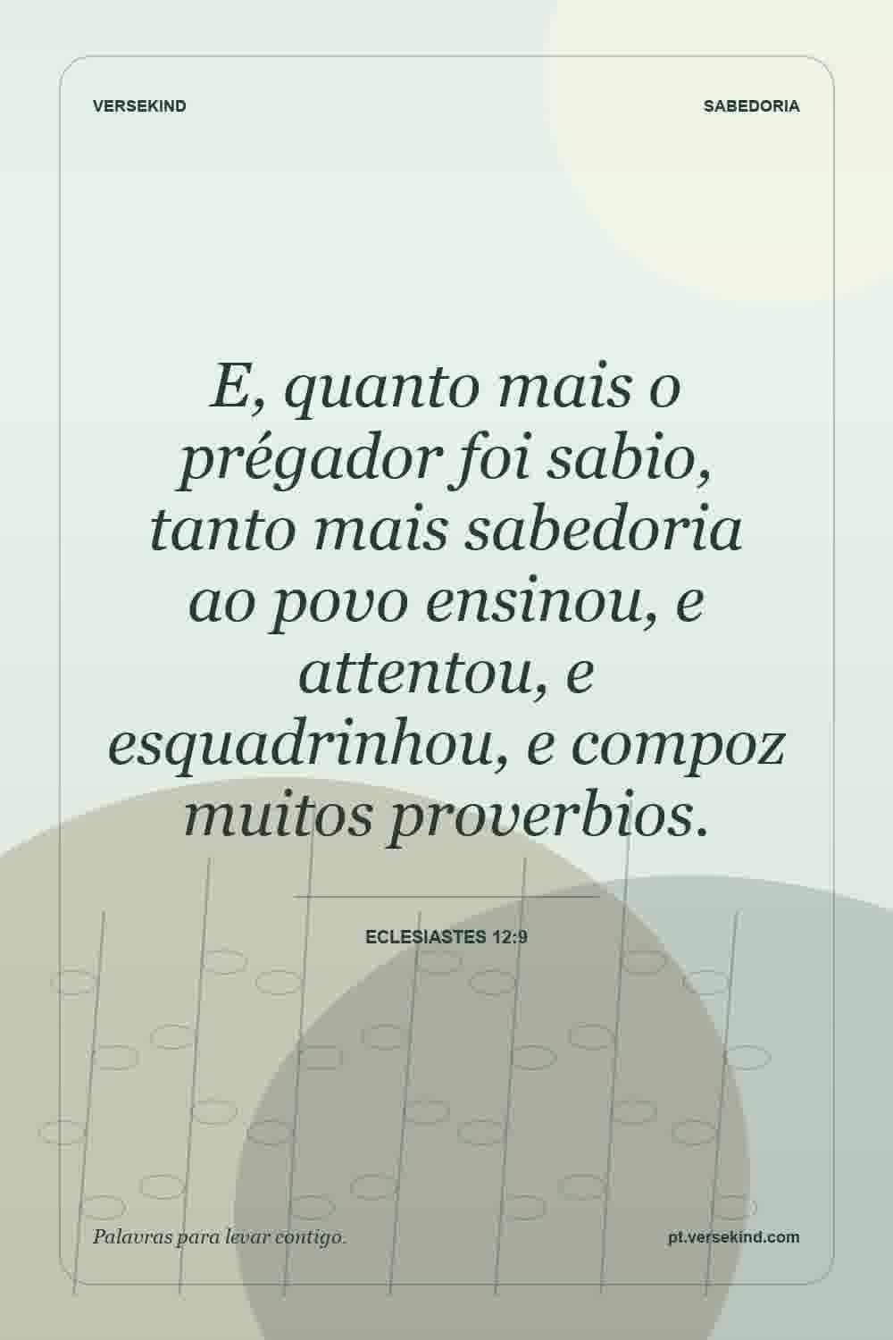 E, quanto mais o prégador foi sabio, tanto mais sabedoria ao povo ensinou, e attentou, e esquadrinhou, e compoz muitos proverbios. — Eclesiastes 12:9