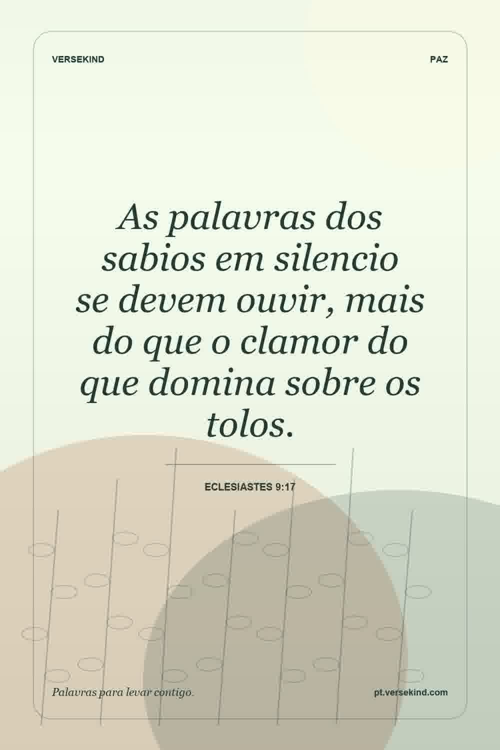 As palavras dos sabios em silencio se devem ouvir, mais do que o clamor do que domina sobre os tolos. — Eclesiastes 9:17