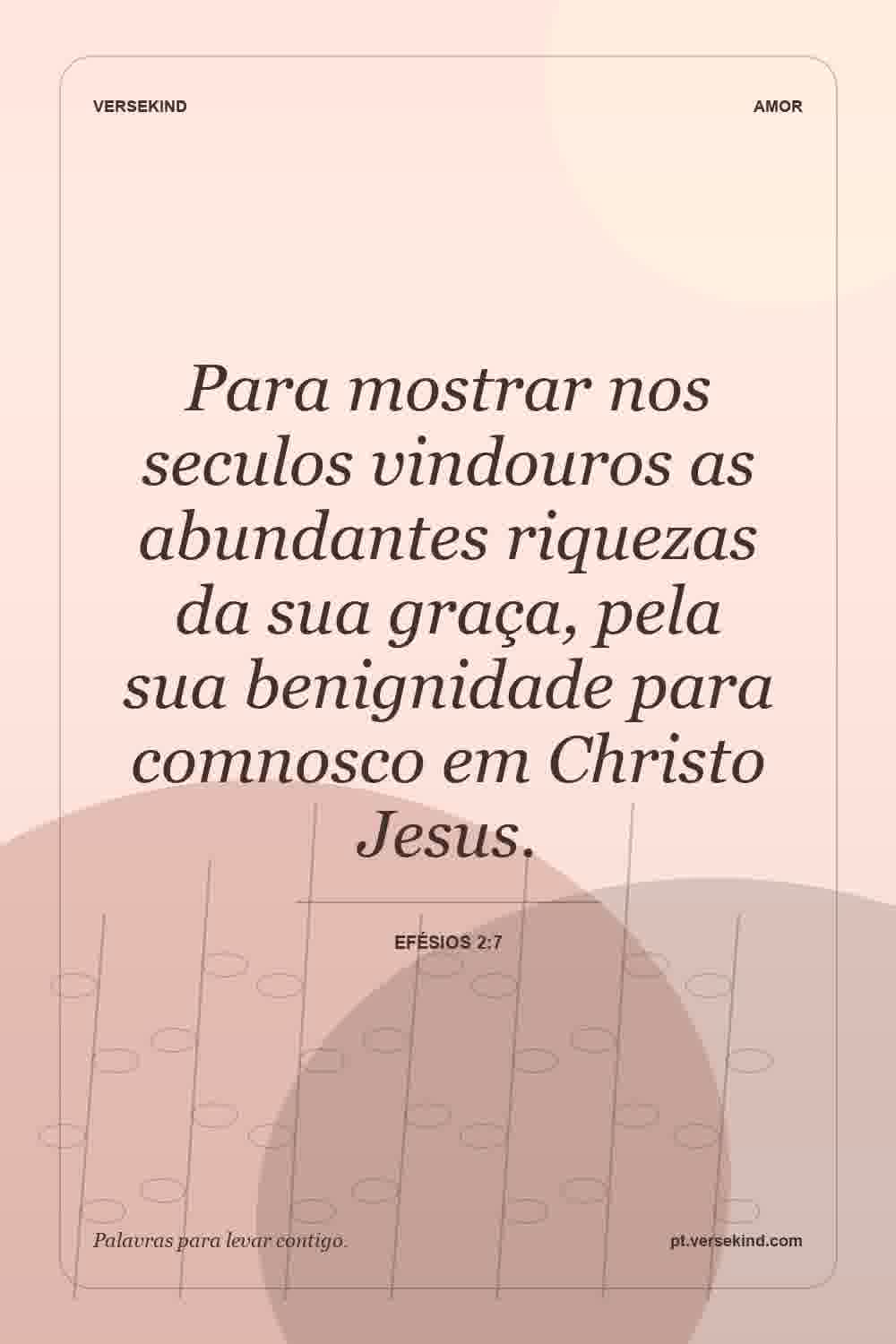 Para mostrar nos seculos vindouros as abundantes riquezas da sua graça, pela sua benignidade para comnosco em Christo Jesus. — Efésios 2:7