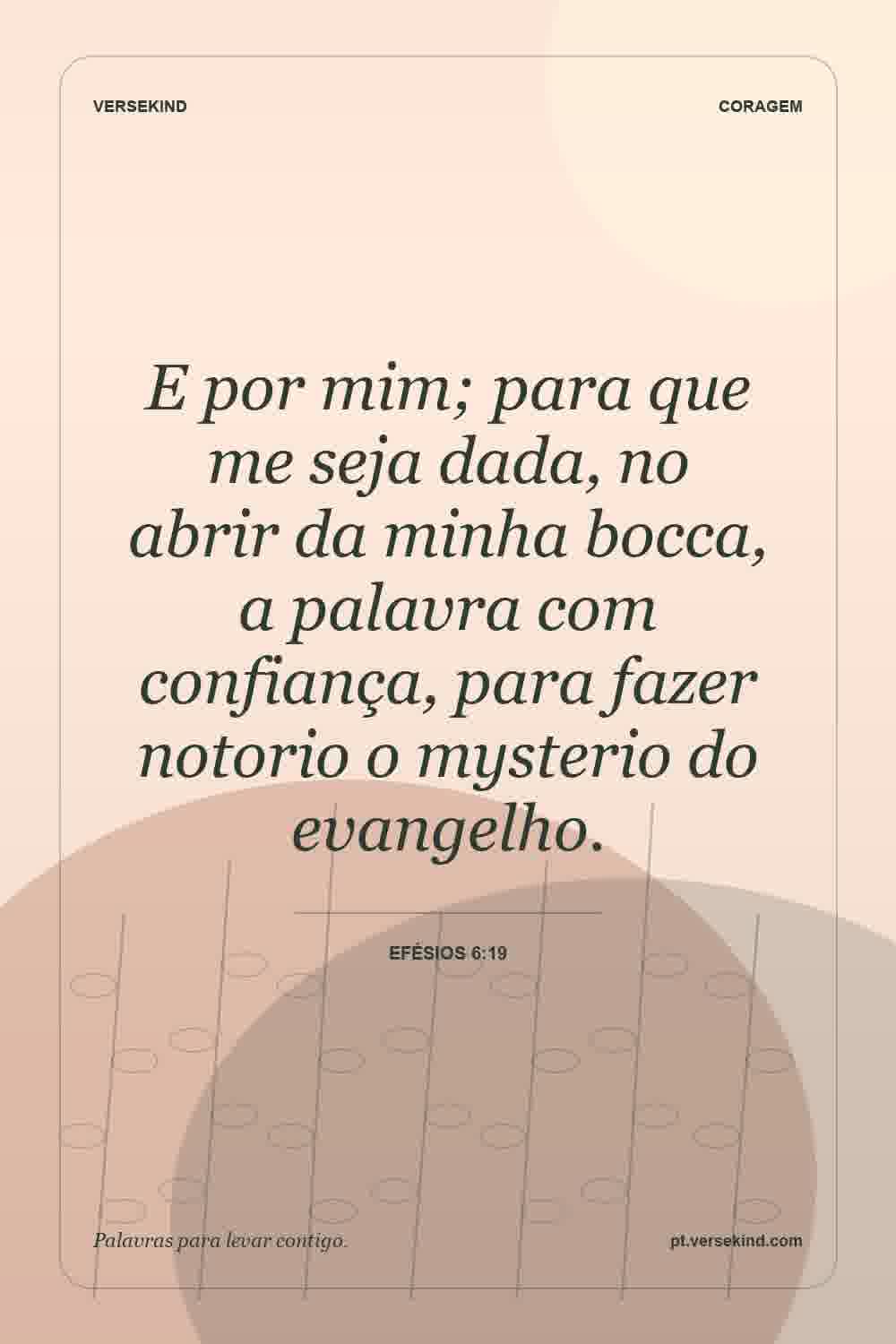 E por mim; para que me seja dada, no abrir da minha bocca, a palavra com confiança, para fazer notorio o mysterio do evangelho. — Efésios 6:19